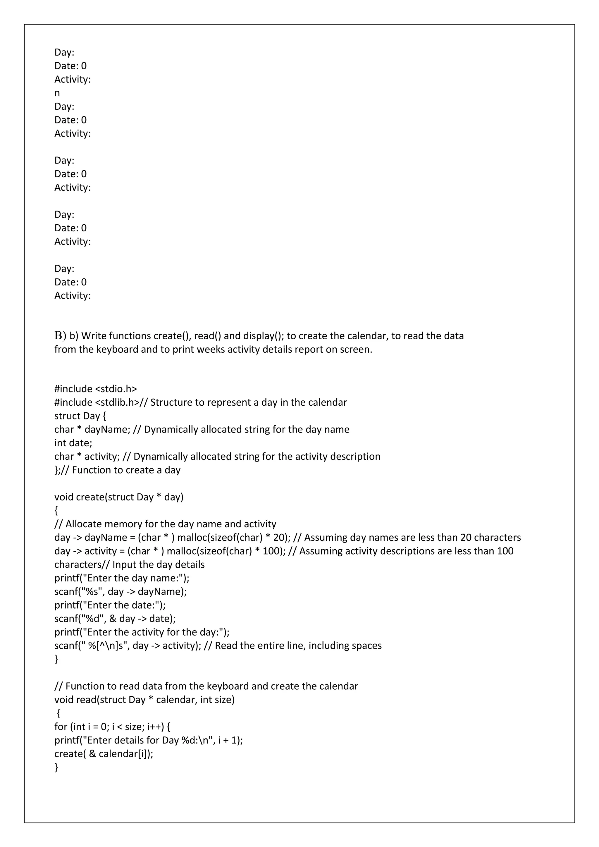 Day:
Date: 0
Activity:
n
Day:
Date: 0
Activity:
Day:
Date: 0
Activity:
Day:
Date: 0
Activity:
Day:
Date: 0
Activity:
B) b) Write functions create(), read() and display(); to create the calendar, to read the data
from the keyboard and to print weeks activity details report on screen.
#include <stdio.h>
#include <stdlib.h>// Structure to represent a day in the calendar
struct Day {
char * dayName; // Dynamically allocated string for the day name
int date;
char * activity; // Dynamically allocated string for the activity description
};// Function to create a day
void create(struct Day * day)
{
// Allocate memory for the day name and activity
day -> dayName = (char * ) malloc(sizeof(char) * 20); // Assuming day names are less than 20 characters
day -> activity = (char * ) malloc(sizeof(char) * 100); // Assuming activity descriptions are less than 100
characters// Input the day details
printf("Enter the day name:");
scanf("%s", day -> dayName);
printf("Enter the date:");
scanf("%d", & day -> date);
printf("Enter the activity for the day:");
scanf(" %[^n]s", day -> activity); // Read the entire line, including spaces
}
// Function to read data from the keyboard and create the calendar
void read(struct Day * calendar, int size)
{
for (int i = 0; i < size; i++) {
printf("Enter details for Day %d:n", i + 1);
create( & calendar[i]);
}
 