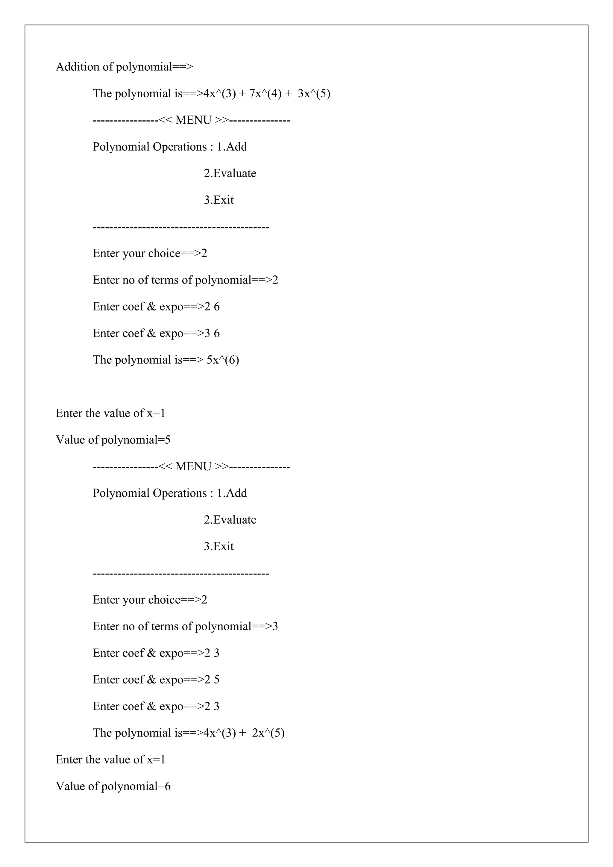 Addition of polynomial==>
The polynomial is==>4x^(3) + 7x^(4) + 3x^(5)
----------------<< MENU >>---------------
Polynomial Operations : 1.Add
2.Evaluate
3.Exit
-------------------------------------------
Enter your choice==>2
Enter no of terms of polynomial==>2
Enter coef & expo==>2 6
Enter coef & expo==>3 6
The polynomial is==> 5x^(6)
Enter the value of x=1
Value of polynomial=5
----------------<< MENU >>---------------
Polynomial Operations : 1.Add
2.Evaluate
3.Exit
-------------------------------------------
Enter your choice==>2
Enter no of terms of polynomial==>3
Enter coef & expo==>2 3
Enter coef & expo==>2 5
Enter coef & expo==>2 3
The polynomial is==>4x^(3) + 2x^(5)
Enter the value of x=1
Value of polynomial=6
 