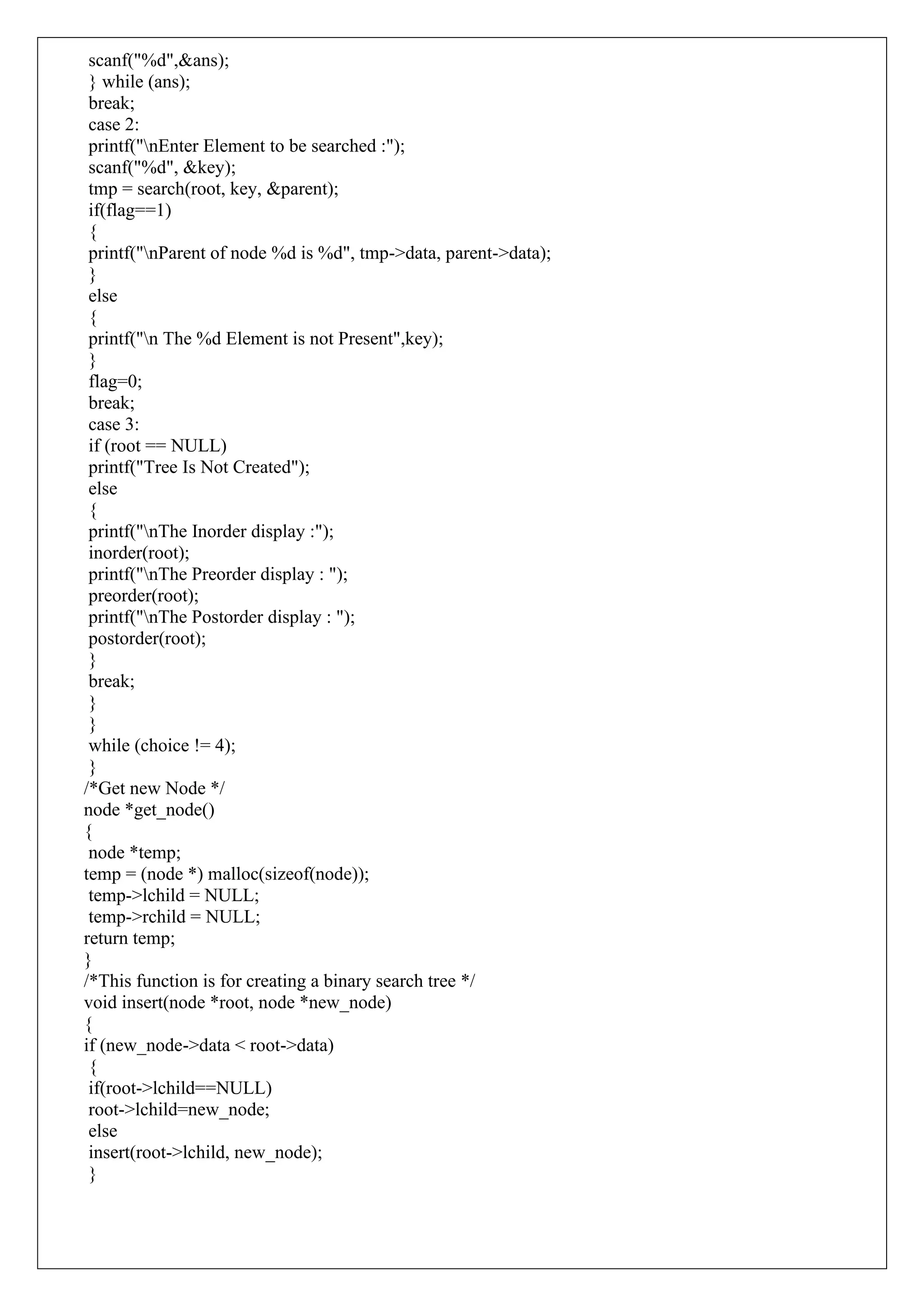 scanf("%d",&ans);
} while (ans);
break;
case 2:
printf("nEnter Element to be searched :");
scanf("%d", &key);
tmp = search(root, key, &parent);
if(flag==1)
{
printf("nParent of node %d is %d", tmp->data, parent->data);
}
else
{
printf("n The %d Element is not Present",key);
}
flag=0;
break;
case 3:
if (root == NULL)
printf("Tree Is Not Created");
else
{
printf("nThe Inorder display :");
inorder(root);
printf("nThe Preorder display : ");
preorder(root);
printf("nThe Postorder display : ");
postorder(root);
}
break;
}
}
while (choice != 4);
}
/*Get new Node */
node *get_node()
{
node *temp;
temp = (node *) malloc(sizeof(node));
temp->lchild = NULL;
temp->rchild = NULL;
return temp;
}
/*This function is for creating a binary search tree */
void insert(node *root, node *new_node)
{
if (new_node->data < root->data)
{
if(root->lchild==NULL)
root->lchild=new_node;
else
insert(root->lchild, new_node);
}
 