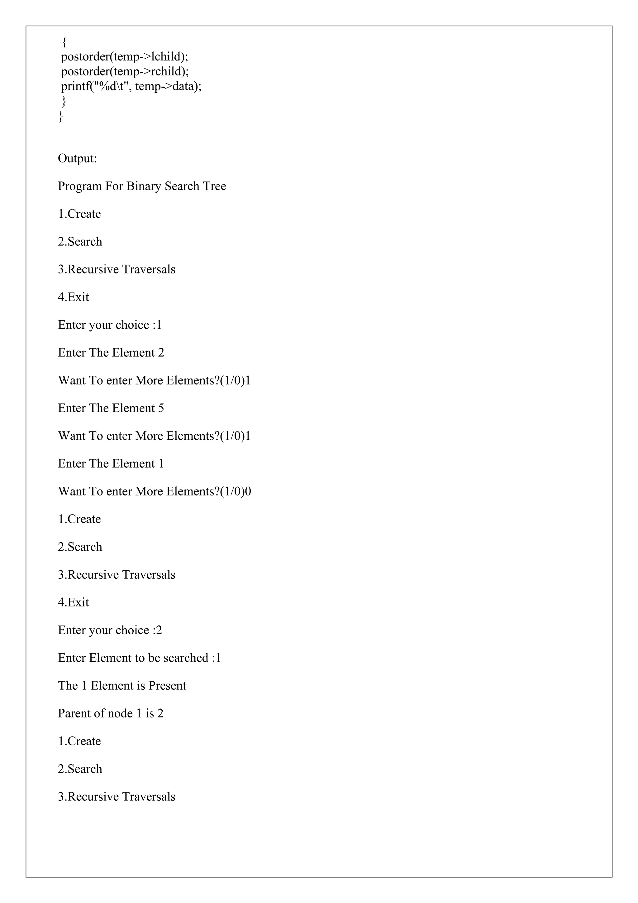 {
postorder(temp->lchild);
postorder(temp->rchild);
printf("%dt", temp->data);
}
}
Output:
Program For Binary Search Tree
1.Create
2.Search
3.Recursive Traversals
4.Exit
Enter your choice :1
Enter The Element 2
Want To enter More Elements?(1/0)1
Enter The Element 5
Want To enter More Elements?(1/0)1
Enter The Element 1
Want To enter More Elements?(1/0)0
1.Create
2.Search
3.Recursive Traversals
4.Exit
Enter your choice :2
Enter Element to be searched :1
The 1 Element is Present
Parent of node 1 is 2
1.Create
2.Search
3.Recursive Traversals
 