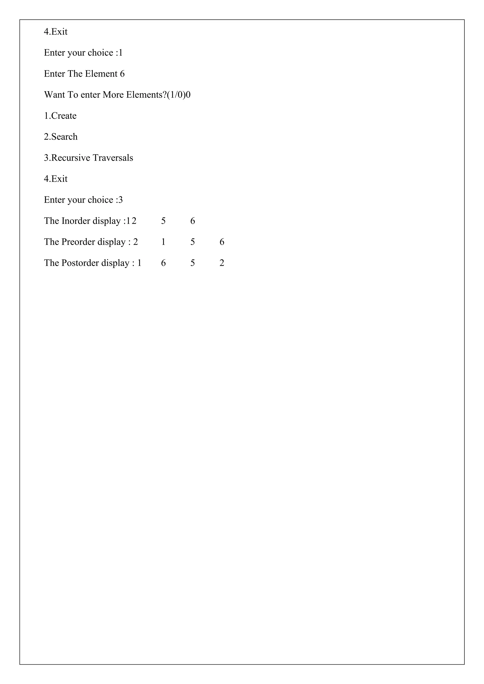 4.Exit
Enter your choice :1
Enter The Element 6
Want To enter More Elements?(1/0)0
1.Create
2.Search
3.Recursive Traversals
4.Exit
Enter your choice :3
The Inorder display :12 5 6
The Preorder display : 2 1 5 6
The Postorder display : 1 6 5 2
 