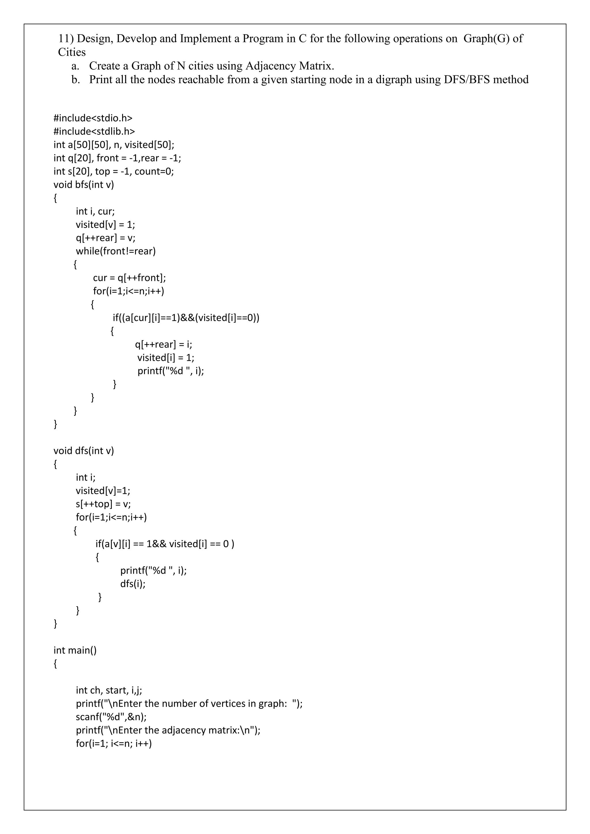 11) Design, Develop and Implement a Program in C for the following operations on Graph(G) of
Cities
a. Create a Graph of N cities using Adjacency Matrix.
b. Print all the nodes reachable from a given starting node in a digraph using DFS/BFS method
#include<stdio.h>
#include<stdlib.h>
int a[50][50], n, visited[50];
int q[20], front = -1,rear = -1;
int s[20], top = -1, count=0;
void bfs(int v)
{
int i, cur;
visited[v] = 1;
q[++rear] = v;
while(front!=rear)
{
cur = q[++front];
for(i=1;i<=n;i++)
{
if((a[cur][i]==1)&&(visited[i]==0))
{
q[++rear] = i;
visited[i] = 1;
printf("%d ", i);
}
}
}
}
void dfs(int v)
{
int i;
visited[v]=1;
s[++top] = v;
for(i=1;i<=n;i++)
{
if(a[v][i] == 1&& visited[i] == 0 )
{
printf("%d ", i);
dfs(i);
}
}
}
int main()
{
int ch, start, i,j;
printf("nEnter the number of vertices in graph: ");
scanf("%d",&n);
printf("nEnter the adjacency matrix:n");
for(i=1; i<=n; i++)
 