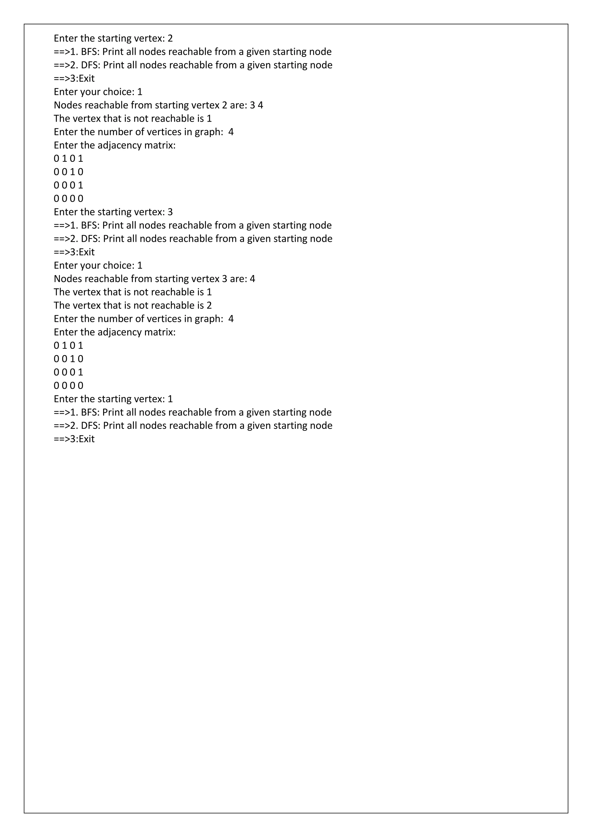 Enter the starting vertex: 2
==>1. BFS: Print all nodes reachable from a given starting node
==>2. DFS: Print all nodes reachable from a given starting node
==>3:Exit
Enter your choice: 1
Nodes reachable from starting vertex 2 are: 3 4
The vertex that is not reachable is 1
Enter the number of vertices in graph: 4
Enter the adjacency matrix:
0 1 0 1
0 0 1 0
0 0 0 1
0 0 0 0
Enter the starting vertex: 3
==>1. BFS: Print all nodes reachable from a given starting node
==>2. DFS: Print all nodes reachable from a given starting node
==>3:Exit
Enter your choice: 1
Nodes reachable from starting vertex 3 are: 4
The vertex that is not reachable is 1
The vertex that is not reachable is 2
Enter the number of vertices in graph: 4
Enter the adjacency matrix:
0 1 0 1
0 0 1 0
0 0 0 1
0 0 0 0
Enter the starting vertex: 1
==>1. BFS: Print all nodes reachable from a given starting node
==>2. DFS: Print all nodes reachable from a given starting node
==>3:Exit
 