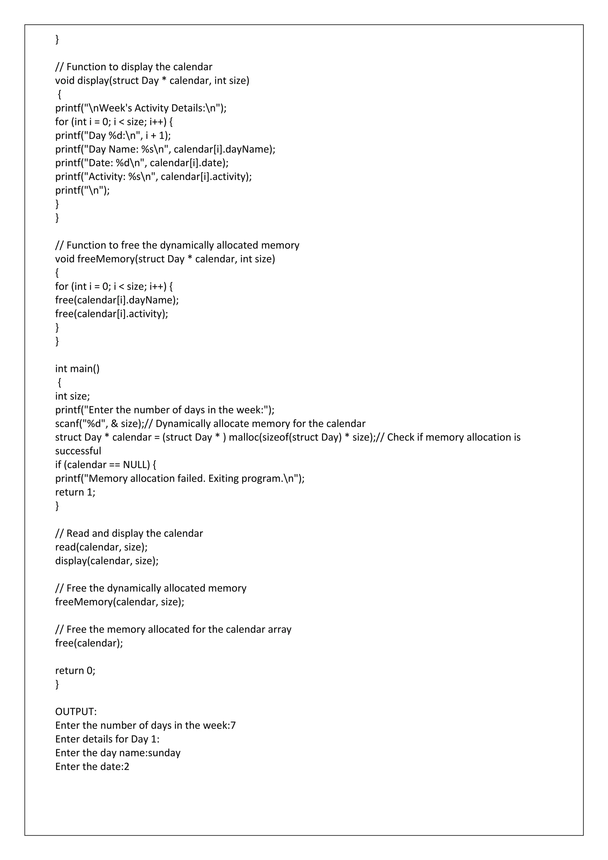 }
// Function to display the calendar
void display(struct Day * calendar, int size)
{
printf("nWeek's Activity Details:n");
for (int i = 0; i < size; i++) {
printf("Day %d:n", i + 1);
printf("Day Name: %sn", calendar[i].dayName);
printf("Date: %dn", calendar[i].date);
printf("Activity: %sn", calendar[i].activity);
printf("n");
}
}
// Function to free the dynamically allocated memory
void freeMemory(struct Day * calendar, int size)
{
for (int i = 0; i < size; i++) {
free(calendar[i].dayName);
free(calendar[i].activity);
}
}
int main()
{
int size;
printf("Enter the number of days in the week:");
scanf("%d", & size);// Dynamically allocate memory for the calendar
struct Day * calendar = (struct Day * ) malloc(sizeof(struct Day) * size);// Check if memory allocation is
successful
if (calendar == NULL) {
printf("Memory allocation failed. Exiting program.n");
return 1;
}
// Read and display the calendar
read(calendar, size);
display(calendar, size);
// Free the dynamically allocated memory
freeMemory(calendar, size);
// Free the memory allocated for the calendar array
free(calendar);
return 0;
}
OUTPUT:
Enter the number of days in the week:7
Enter details for Day 1:
Enter the day name:sunday
Enter the date:2
 