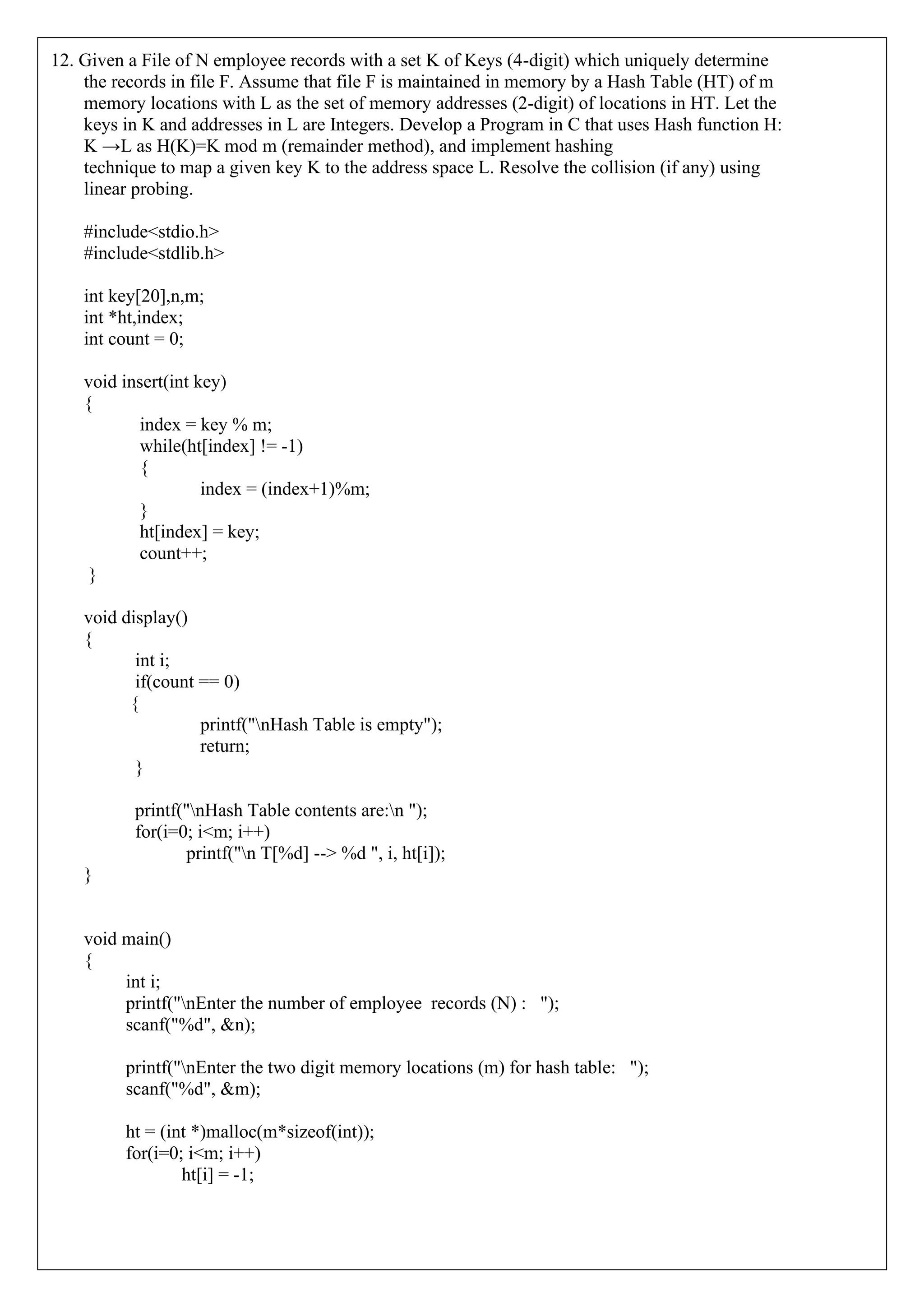 12. Given a File of N employee records with a set K of Keys (4-digit) which uniquely determine
the records in file F. Assume that file F is maintained in memory by a Hash Table (HT) of m
memory locations with L as the set of memory addresses (2-digit) of locations in HT. Let the
keys in K and addresses in L are Integers. Develop a Program in C that uses Hash function H:
K →L as H(K)=K mod m (remainder method), and implement hashing
technique to map a given key K to the address space L. Resolve the collision (if any) using
linear probing.
#include<stdio.h>
#include<stdlib.h>
int key[20],n,m;
int *ht,index;
int count = 0;
void insert(int key)
{
index = key % m;
while(ht[index] != -1)
{
index = (index+1)%m;
}
ht[index] = key;
count++;
}
void display()
{
int i;
if(count == 0)
{
printf("nHash Table is empty");
return;
}
printf("nHash Table contents are:n ");
for(i=0; i<m; i++)
printf("n T[%d] --> %d ", i, ht[i]);
}
void main()
{
int i;
printf("nEnter the number of employee records (N) : ");
scanf("%d", &n);
printf("nEnter the two digit memory locations (m) for hash table: ");
scanf("%d", &m);
ht = (int *)malloc(m*sizeof(int));
for(i=0; i<m; i++)
ht[i] = -1;
 