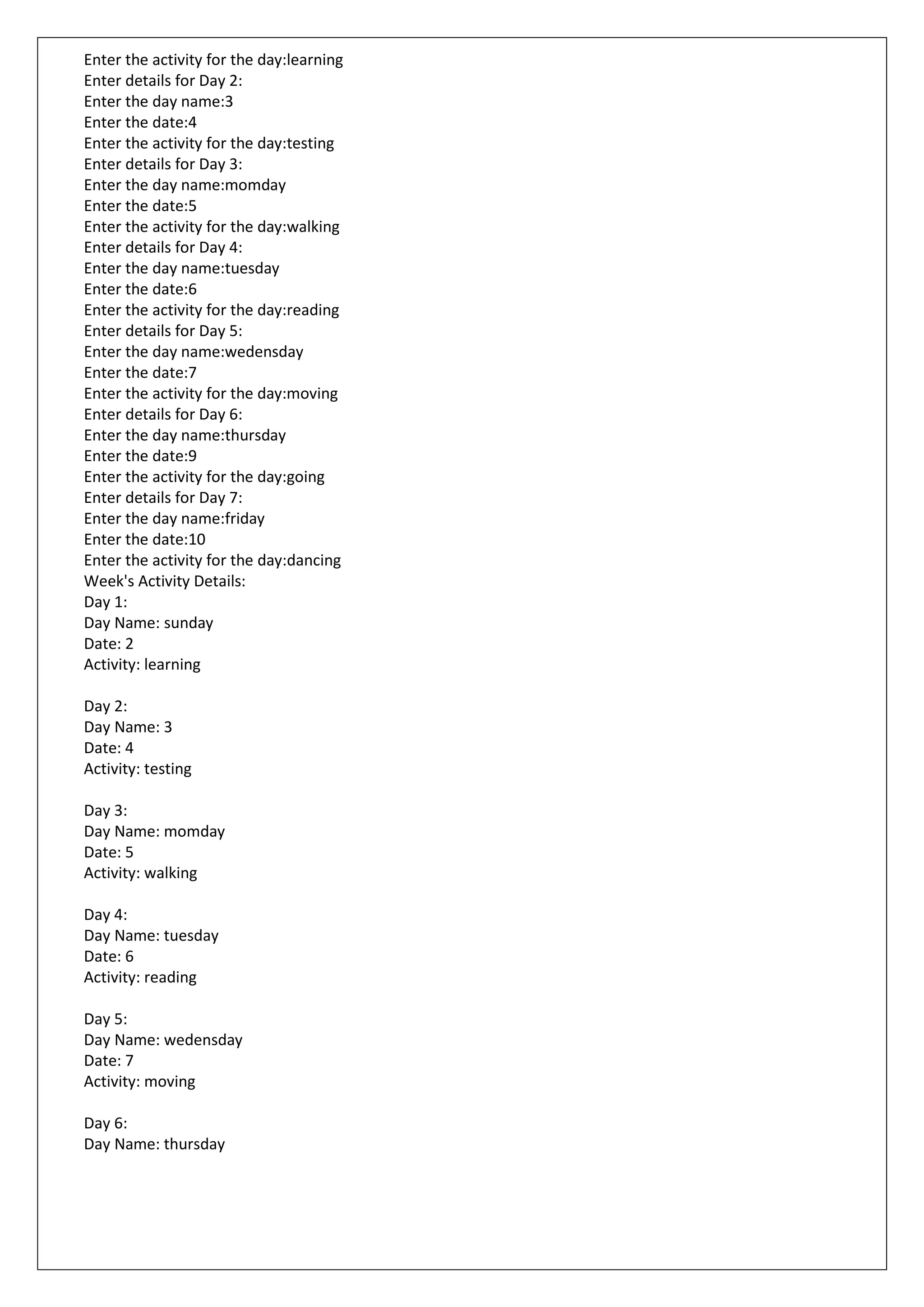 Enter the activity for the day:learning
Enter details for Day 2:
Enter the day name:3
Enter the date:4
Enter the activity for the day:testing
Enter details for Day 3:
Enter the day name:momday
Enter the date:5
Enter the activity for the day:walking
Enter details for Day 4:
Enter the day name:tuesday
Enter the date:6
Enter the activity for the day:reading
Enter details for Day 5:
Enter the day name:wedensday
Enter the date:7
Enter the activity for the day:moving
Enter details for Day 6:
Enter the day name:thursday
Enter the date:9
Enter the activity for the day:going
Enter details for Day 7:
Enter the day name:friday
Enter the date:10
Enter the activity for the day:dancing
Week's Activity Details:
Day 1:
Day Name: sunday
Date: 2
Activity: learning
Day 2:
Day Name: 3
Date: 4
Activity: testing
Day 3:
Day Name: momday
Date: 5
Activity: walking
Day 4:
Day Name: tuesday
Date: 6
Activity: reading
Day 5:
Day Name: wedensday
Date: 7
Activity: moving
Day 6:
Day Name: thursday
 