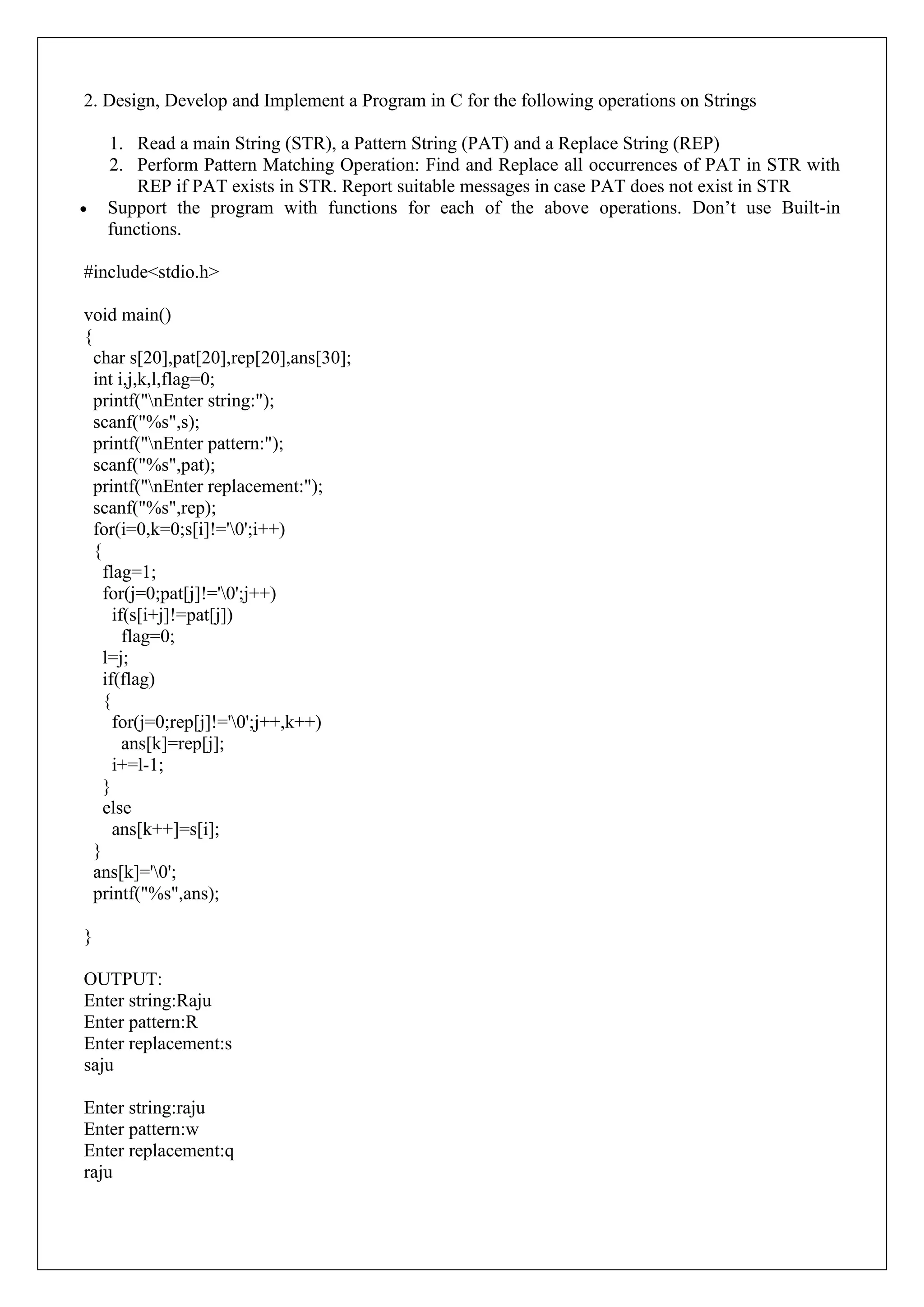 2. Design, Develop and Implement a Program in C for the following operations on Strings
1. Read a main String (STR), a Pattern String (PAT) and a Replace String (REP)
2. Perform Pattern Matching Operation: Find and Replace all occurrences of PAT in STR with
REP if PAT exists in STR. Report suitable messages in case PAT does not exist in STR
• Support the program with functions for each of the above operations. Don’t use Built-in
functions.
#include<stdio.h>
void main()
{
char s[20],pat[20],rep[20],ans[30];
int i,j,k,l,flag=0;
printf("nEnter string:");
scanf("%s",s);
printf("nEnter pattern:");
scanf("%s",pat);
printf("nEnter replacement:");
scanf("%s",rep);
for(i=0,k=0;s[i]!='0';i++)
{
flag=1;
for(j=0;pat[j]!='0';j++)
if(s[i+j]!=pat[j])
flag=0;
l=j;
if(flag)
{
for(j=0;rep[j]!='0';j++,k++)
ans[k]=rep[j];
i+=l-1;
}
else
ans[k++]=s[i];
}
ans[k]='0';
printf("%s",ans);
}
OUTPUT:
Enter string:Raju
Enter pattern:R
Enter replacement:s
saju
Enter string:raju
Enter pattern:w
Enter replacement:q
raju
 