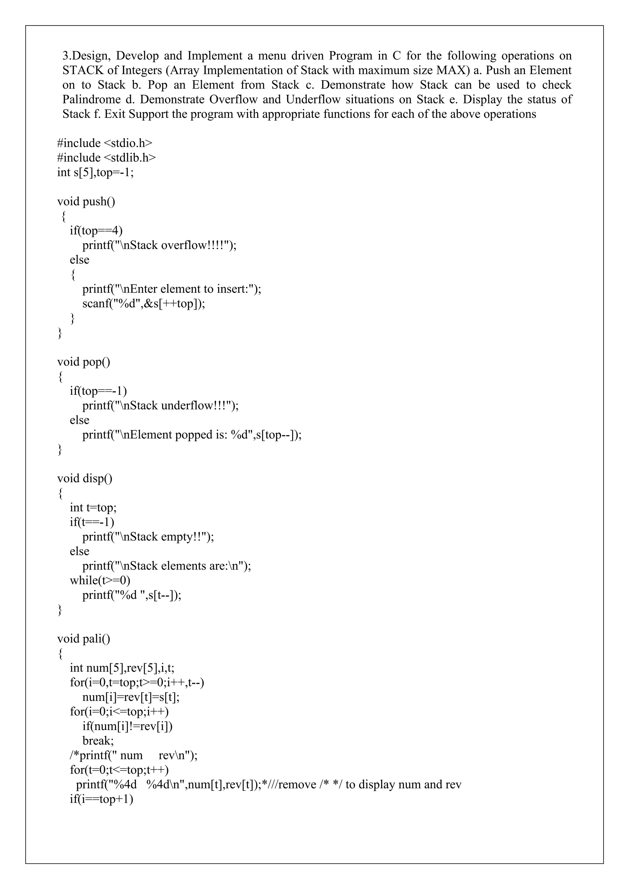3.Design, Develop and Implement a menu driven Program in C for the following operations on
STACK of Integers (Array Implementation of Stack with maximum size MAX) a. Push an Element
on to Stack b. Pop an Element from Stack c. Demonstrate how Stack can be used to check
Palindrome d. Demonstrate Overflow and Underflow situations on Stack e. Display the status of
Stack f. Exit Support the program with appropriate functions for each of the above operations
#include <stdio.h>
#include <stdlib.h>
int s[5],top=-1;
void push()
{
if(top==4)
printf("nStack overflow!!!!");
else
{
printf("nEnter element to insert:");
scanf("%d",&s[++top]);
}
}
void pop()
{
if(top==-1)
printf("nStack underflow!!!");
else
printf("nElement popped is: %d",s[top--]);
}
void disp()
{
int t=top;
if(t==-1)
printf("nStack empty!!");
else
printf("nStack elements are:n");
while(t>=0)
printf("%d ",s[t--]);
}
void pali()
{
int num[5],rev[5],i,t;
for(i=0,t=top;t>=0;i++,t--)
num[i]=rev[t]=s[t];
for(i=0;i<=top;i++)
if(num[i]!=rev[i])
break;
/*printf(" num revn");
for(t=0;t<=top;t++)
printf("%4d %4dn",num[t],rev[t]);*///remove /* */ to display num and rev
if(i==top+1)
 