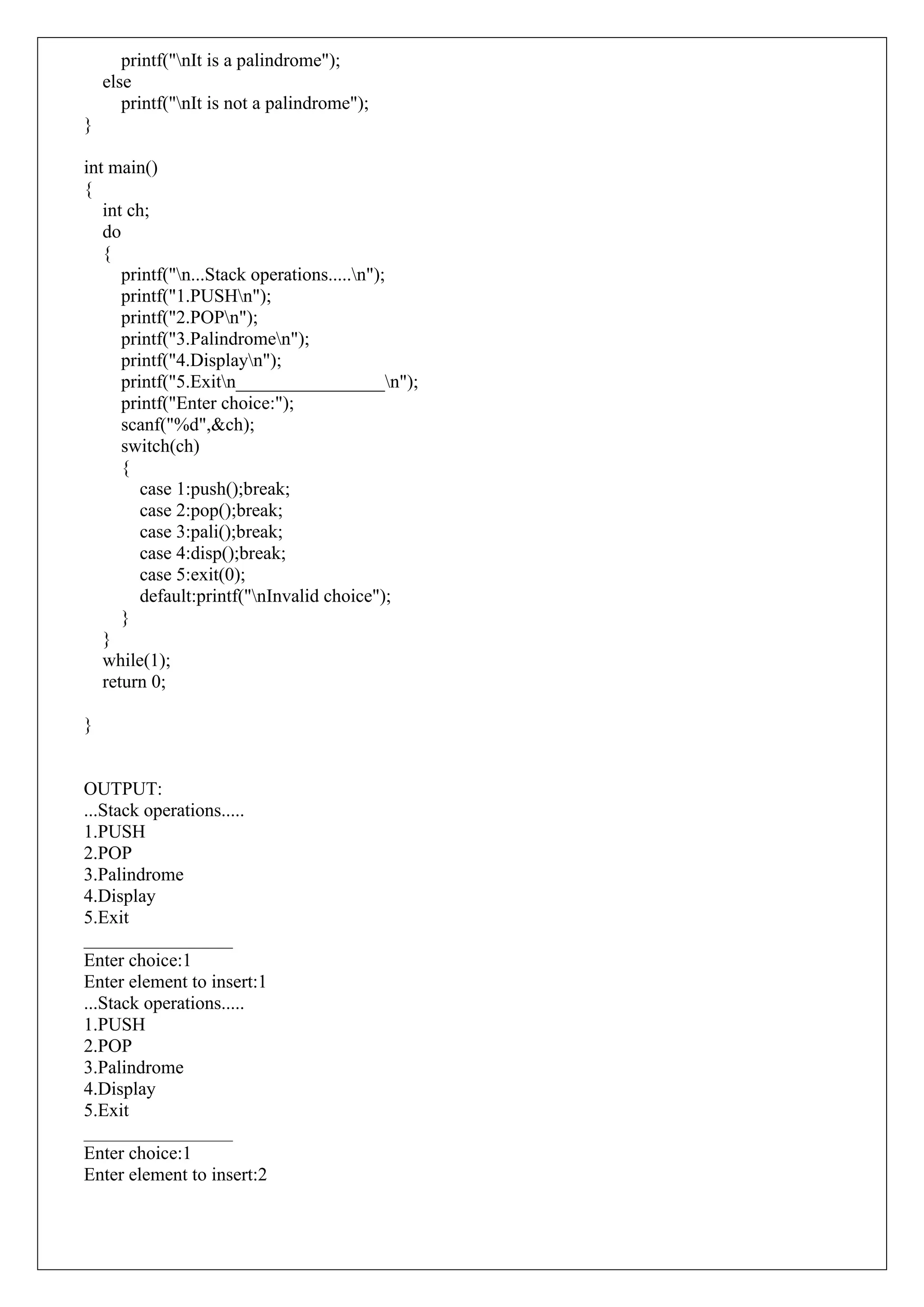 printf("nIt is a palindrome");
else
printf("nIt is not a palindrome");
}
int main()
{
int ch;
do
{
printf("n...Stack operations.....n");
printf("1.PUSHn");
printf("2.POPn");
printf("3.Palindromen");
printf("4.Displayn");
printf("5.Exitn________________n");
printf("Enter choice:");
scanf("%d",&ch);
switch(ch)
{
case 1:push();break;
case 2:pop();break;
case 3:pali();break;
case 4:disp();break;
case 5:exit(0);
default:printf("nInvalid choice");
}
}
while(1);
return 0;
}
OUTPUT:
...Stack operations.....
1.PUSH
2.POP
3.Palindrome
4.Display
5.Exit
________________
Enter choice:1
Enter element to insert:1
...Stack operations.....
1.PUSH
2.POP
3.Palindrome
4.Display
5.Exit
________________
Enter choice:1
Enter element to insert:2
 