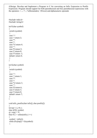 4.Design, Develop and Implement a Program in C for converting an Infix Expression to Postfix
Expression. Program should support for both parenthesized and free parenthesized expressions with
the operators: +, -, *, /, %(Remainder), ^(Power) and alphanumeric operands
#include<stdio.h>
#include<string.h>
int F(char symbol)
{
switch (symbol)
{
case '+':
case '-':return 2;
case '*':
case '/':
case '%':return 4;
case '^':
case '$':return 5;
case '(':return 0;
case '#':return -1;
default :return 8;
}
}
int G(char symbol)
{
switch (symbol)
{
case '+':
case '-':return 1;
case '*':
case '/':
case '%':return 3;
case '^':
case '$':return 6;
case '(':return 3;
case ')':return 0;
default :return 7;
}
}
void infix_postfix(char infix[], char postfix[])
{
int top=-1, j=0, i;
char s[30], symbol;
s[++top] = '#';
for(i=0; i < strlen(infix); i++)
{
symbol = infix[i];
while (F(s[top]) > G(symbol))
{
 