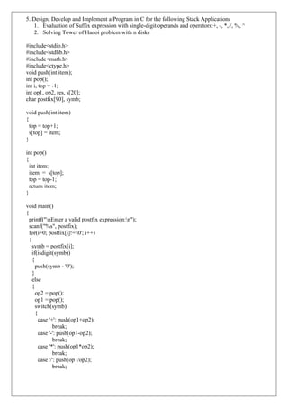 5. Design, Develop and Implement a Program in C for the following Stack Applications
1. Evaluation of Suffix expression with single-digit operands and operators:+, -, *, /, %, ^
2. Solving Tower of Hanoi problem with n disks
#include<stdio.h>
#include<stdlib.h>
#include<math.h>
#include<ctype.h>
void push(int item);
int pop();
int i, top = -1;
int op1, op2, res, s[20];
char postfix[90], symb;
void push(int item)
{
top = top+1;
s[top] = item;
}
int pop()
{
int item;
item = s[top];
top = top-1;
return item;
}
void main()
{
printf("nEnter a valid postfix expression:n");
scanf("%s", postfix);
for(i=0; postfix[i]!='0'; i++)
{
symb = postfix[i];
if(isdigit(symb))
{
push(symb - '0');
}
else
{
op2 = pop();
op1 = pop();
switch(symb)
{
case '+': push(op1+op2);
break;
case '-': push(op1-op2);
break;
case '*': push(op1*op2);
break;
case '/': push(op1/op2);
break;
 