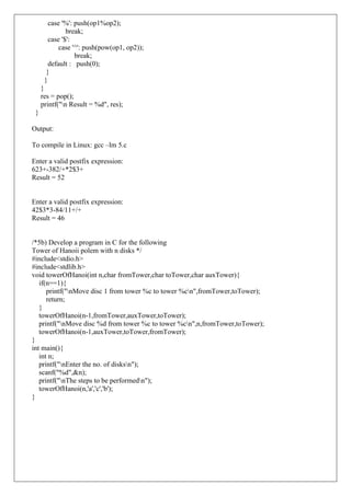 case '%': push(op1%op2);
break;
case '$':
case '^': push(pow(op1, op2));
break;
default : push(0);
}
}
}
res = pop();
printf("n Result = %d", res);
}
Output:
To compile in Linux: gcc –lm 5.c
Enter a valid postfix expression:
623+-382/+*2$3+
Result = 52
Enter a valid postfix expression:
42$3*3-84/11+/+
Result = 46
/*5b) Develop a program in C for the following
Tower of Hanoii polem with n disks */
#include<stdio.h>
#include<stdlib.h>
void towerOfHanoi(int n,char fromTower,char toTower,char auxTower){
if(n==1){
printf("nMove disc 1 from tower %c to tower %cn",fromTower,toTower);
return;
}
towerOfHanoi(n-1,fromTower,auxTower,toTower);
printf("nMove disc %d from tower %c to tower %cn",n,fromTower,toTower);
towerOfHanoi(n-1,auxTower,toTower,fromTower);
}
int main(){
int n;
printf("nEnter the no. of disksn");
scanf("%d",&n);
printf("nThe steps to be performedn");
towerOfHanoi(n,'a','c','b');
}
 