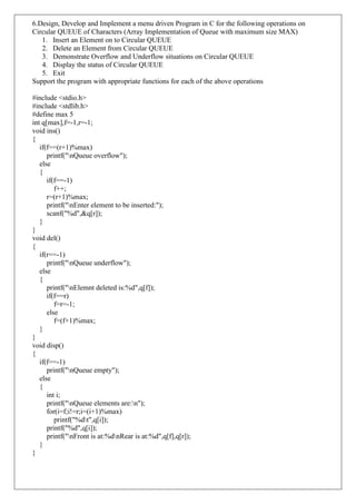 6.Design, Develop and Implement a menu driven Program in C for the following operations on
Circular QUEUE of Characters (Array Implementation of Queue with maximum size MAX)
1. Insert an Element on to Circular QUEUE
2. Delete an Element from Circular QUEUE
3. Demonstrate Overflow and Underflow situations on Circular QUEUE
4. Display the status of Circular QUEUE
5. Exit
Support the program with appropriate functions for each of the above operations
#include <stdio.h>
#include <stdlib.h>
#define max 5
int q[max],f=-1,r=-1;
void ins()
{
if(f==(r+1)%max)
printf("nQueue overflow");
else
{
if(f==-1)
f++;
r=(r+1)%max;
printf("nEnter element to be inserted:");
scanf("%d",&q[r]);
}
}
void del()
{
if(r==-1)
printf("nQueue underflow");
else
{
printf("nElemnt deleted is:%d",q[f]);
if(f==r)
f=r=-1;
else
f=(f+1)%max;
}
}
void disp()
{
if(f==-1)
printf("nQueue empty");
else
{
int i;
printf("nQueue elements are:n");
for(i=f;i!=r;i=(i+1)%max)
printf("%dt",q[i]);
printf("%d",q[i]);
printf("nFront is at:%dnRear is at:%d",q[f],q[r]);
}
}
 