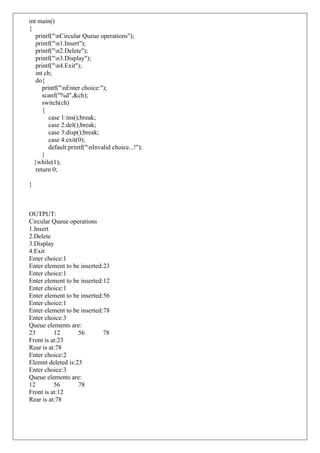 int main()
{
printf("nCircular Queue operations");
printf("n1.Insert");
printf("n2.Delete");
printf("n3.Display");
printf("n4.Exit");
int ch;
do{
printf("nEnter choice:");
scanf("%d",&ch);
switch(ch)
{
case 1:ins();break;
case 2:del();break;
case 3:disp();break;
case 4:exit(0);
default:printf("nInvalid choice...!");
}
}while(1);
return 0;
}
OUTPUT:
Circular Queue operations
1.Insert
2.Delete
3.Display
4.Exit
Enter choice:1
Enter element to be inserted:23
Enter choice:1
Enter element to be inserted:12
Enter choice:1
Enter element to be inserted:56
Enter choice:1
Enter element to be inserted:78
Enter choice:3
Queue elements are:
23 12 56 78
Front is at:23
Rear is at:78
Enter choice:2
Elemnt deleted is:23
Enter choice:3
Queue elements are:
12 56 78
Front is at:12
Rear is at:78
 