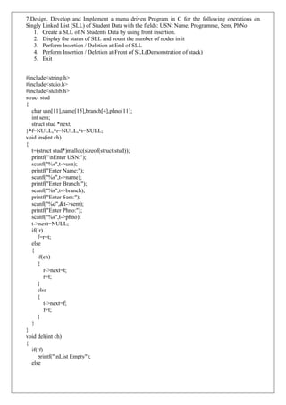 7.Design, Develop and Implement a menu driven Program in C for the following operations on
Singly Linked List (SLL) of Student Data with the fields: USN, Name, Programme, Sem, PhNo
1. Create a SLL of N Students Data by using front insertion.
2. Display the status of SLL and count the number of nodes in it
3. Perform Insertion / Deletion at End of SLL
4. Perform Insertion / Deletion at Front of SLL(Demonstration of stack)
5. Exit
#include<string.h>
#include<stdio.h>
#include<stdlib.h>
struct stud
{
char usn[11],name[15],branch[4],phno[11];
int sem;
struct stud *next;
}*f=NULL,*r=NULL,*t=NULL;
void ins(int ch)
{
t=(struct stud*)malloc(sizeof(struct stud));
printf("nEnter USN:");
scanf("%s",t->usn);
printf("Enter Name:");
scanf("%s",t->name);
printf("Enter Branch:");
scanf("%s",t->branch);
printf("Enter Sem:");
scanf("%d",&t->sem);
printf("Enter Phno:");
scanf("%s",t->phno);
t->next=NULL;
if(!r)
f=r=t;
else
{
if(ch)
{
r->next=t;
r=t;
}
else
{
t->next=f;
f=t;
}
}
}
void del(int ch)
{
if(!f)
printf("nList Empty");
else
 