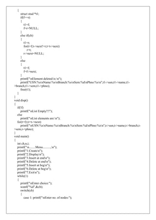 {
struct stud *t1;
if(f==r)
{
t1=f;
f=r=NULL;
}
else if(ch)
{
t1=r;
for(t=f;t->next!=r;t=t->next)
r=t;
r->next=NULL;
}
else
{
t1=f;
f=f->next;
}
printf("nElement deleted is:n");
printf("USN:%snName:%snBranch:%snSem:%dnPhno:%sn",t1->usn,t1->name,t1-
>branch,t1->sem,t1->phno);
free(t1);
}
}
void disp()
{
if(!f)
printf("nList Empty!!!");
else
printf("nList elements are:n");
for(t=f;t;t=t->next)
printf("nUSN:%snName:%snBranch:%snSem:%dnPhno:%sn",t->usn,t->name,t->branch,t-
>sem,t->phno);
}
void main()
{
int ch,n,i;
printf("n........Menu..........,n");
printf("1.Createn");
printf("2.Displayn");
printf("3.Insert at endn");
printf("4.Delete at endn");
printf("5.Insert at begn");
printf("6.Delete at begn");
printf("7.Exitn");
while(1)
{
printf("nEnter choice:");
scanf("%d",&ch);
switch(ch)
{
case 1: printf("nEnter no. of nodes:");
 