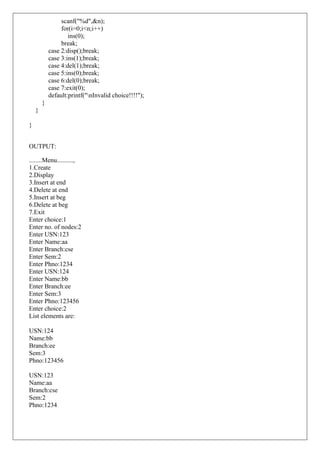 scanf("%d",&n);
for(i=0;i<n;i++)
ins(0);
break;
case 2:disp();break;
case 3:ins(1);break;
case 4:del(1);break;
case 5:ins(0);break;
case 6:del(0);break;
case 7:exit(0);
default:printf("nInvalid choice!!!!");
}
}
}
OUTPUT:
........Menu..........,
1.Create
2.Display
3.Insert at end
4.Delete at end
5.Insert at beg
6.Delete at beg
7.Exit
Enter choice:1
Enter no. of nodes:2
Enter USN:123
Enter Name:aa
Enter Branch:cse
Enter Sem:2
Enter Phno:1234
Enter USN:124
Enter Name:bb
Enter Branch:ee
Enter Sem:3
Enter Phno:123456
Enter choice:2
List elements are:
USN:124
Name:bb
Branch:ee
Sem:3
Phno:123456
USN:123
Name:aa
Branch:cse
Sem:2
Phno:1234
 