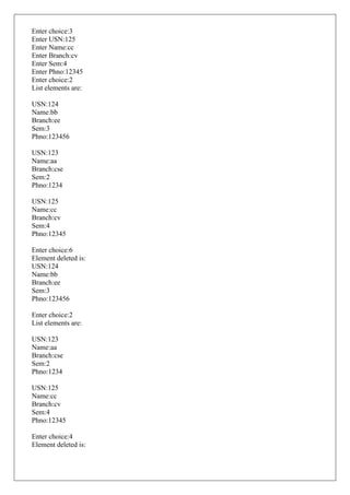 Enter choice:3
Enter USN:125
Enter Name:cc
Enter Branch:cv
Enter Sem:4
Enter Phno:12345
Enter choice:2
List elements are:
USN:124
Name:bb
Branch:ee
Sem:3
Phno:123456
USN:123
Name:aa
Branch:cse
Sem:2
Phno:1234
USN:125
Name:cc
Branch:cv
Sem:4
Phno:12345
Enter choice:6
Element deleted is:
USN:124
Name:bb
Branch:ee
Sem:3
Phno:123456
Enter choice:2
List elements are:
USN:123
Name:aa
Branch:cse
Sem:2
Phno:1234
USN:125
Name:cc
Branch:cv
Sem:4
Phno:12345
Enter choice:4
Element deleted is:
 
