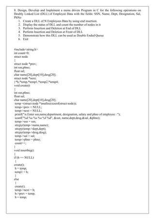 8. Design, Develop and Implement a menu driven Program in C for the following operations on
Doubly Linked List (DLL) of Employee Data with the fields: SSN, Name, Dept, Designation, Sal,
PhNo
1. Create a DLL of N Employees Data by using end insertion.
2. Display the status of DLL and count the number of nodes in it
3. Perform Insertion and Deletion at End of DLL
4. Perform Insertion and Deletion at Front of DLL
5. Demonstrate how this DLL can be used as Double Ended Queue
6. Exit
#include<string.h>
int count=0;
struct node
{
struct node *prev;
int ssn,phno;
float sal;
char name[20],dept[10],desg[20];
struct node *next;
}*h,*temp,*temp1,*temp2,*temp4;
void create()
{
int ssn,phno;
float sal;
char name[20],dept[10],desg[20];
temp =(struct node *)malloc(sizeof(struct node));
temp->prev = NULL;
temp->next = NULL;
printf("n Enter ssn,name,department, designation, salary and phno of employee : ");
scanf("%d %s %s %s %f %d", &ssn, name,dept,desg,&sal, &phno);
temp->ssn = ssn;
strcpy(temp->name,name);
strcpy(temp->dept,dept);
strcpy(temp->desg,desg);
temp->sal = sal;
temp->phno = phno;
count++;
}
void insertbeg()
{
if (h == NULL)
{
create();
h = temp;
temp1 = h;
}
else
{
create();
temp->next = h;
h->prev = temp;
h = temp;
 
