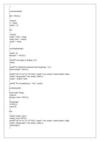 }
}
void insertend()
{
if(h==NULL)
{
create();
h = temp;
temp1 = h;
}
else
{
create();
temp1->next = temp;
temp->prev = temp1;
temp1 = temp;
}
}
void displaybeg()
{
temp2 =h;
if(temp2 == NULL)
{
printf("List empty to display n");
return;
}
printf("n Linked list elements from begining : n");
while (temp2!= NULL)
{
printf("%d %s %s %s %f %dn", temp2->ssn, temp2->name,temp2->dept,
temp2->desg,temp2->sal, temp2->phno );
temp2 = temp2->next;
}
printf(" No of employees = %d ", count);
}
int deleteend()
{
struct node *temp;
temp=h;
if(temp->next==NULL)
{
free(temp);
h=NULL;
return 0;
}
else
{
temp2=temp1->prev;
temp2->next=NULL;
printf("%d %s %s %s %f %dn", temp1->ssn, temp1->name,temp1->dept,
temp1->desg,temp1->sal, temp1->phno );
free(temp1);
}
 