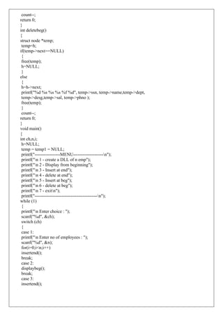 count--;
return 0;
}
int deletebeg()
{
struct node *temp;
temp=h;
if(temp->next==NULL)
{
free(temp);
h=NULL;
}
else
{
h=h->next;
printf("%d %s %s %s %f %d", temp->ssn, temp->name,temp->dept,
temp->desg,temp->sal, temp->phno );
free(temp);
}
count--;
return 0;
}
void main()
{
int ch,n,i;
h=NULL;
temp = temp1 = NULL;
printf("-----------------MENU--------------------n");
printf("n 1 - create a DLL of n emp");
printf("n 2 - Display from beginning");
printf("n 3 - Insert at end");
printf("n 4 - delete at end");
printf("n 5 - Insert at beg");
printf("n 6 - delete at beg");
printf("n 7 - exitn");
printf("------------------------------------------n");
while (1)
{
printf("n Enter choice : ");
scanf("%d", &ch);
switch (ch)
{
case 1:
printf("n Enter no of employees : ");
scanf("%d", &n);
for(i=0;i<n;i++)
insertend();
break;
case 2:
displaybeg();
break;
case 3:
insertend();
 
