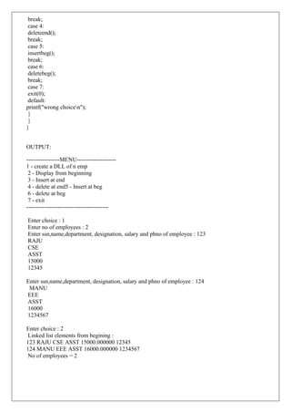 break;
case 4:
deleteend();
break;
case 5:
insertbeg();
break;
case 6:
deletebeg();
break;
case 7:
exit(0);
default:
printf("wrong choicen");
}
}
}
OUTPUT:
-----------------MENU--------------------
1 - create a DLL of n emp
2 - Display from beginning
3 - Insert at end
4 - delete at end5 - Insert at beg
6 - delete at beg
7 - exit
------------------------------------------
Enter choice : 1
Enter no of employees : 2
Enter ssn,name,department, designation, salary and phno of employee : 123
RAJU
CSE
ASST
15000
12345
Enter ssn,name,department, designation, salary and phno of employee : 124
MANU
EEE
ASST
16000
1234567
Enter choice : 2
Linked list elements from begining :
123 RAJU CSE ASST 15000.000000 12345
124 MANU EEE ASST 16000.000000 1234567
No of employees = 2
 