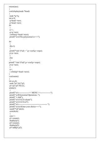 return(ans);
}
void display(node *head)
{
node *p,*q;
int n=0;
q=head->next;
p=head->next;
do
{
n++;
q=q->next;
}while(q!=head->next);
printf("nntThe polynomial is==>");
do
{
if(n-1)
{
printf("%dx^(%d) + ",p->coef,p->expo);
p=p->next;
}
else
{
printf(" %dx^(%d)",p->coef,p->expo);
p=p->next;
}
n--;
} while(p!=head->next);
}
void main()
{
int a,x,ch;
node *p1,*p2,*p3;
p1=p2=p3=NULL;
while(1)
{
printf("nt----------------<< MENU >>---------------");
printf("ntPolynomial Operations :");
printf(" 1.Add");
printf("ntttt2.Evaluate");
printf("ntttt3.Exit");
printf("nt------------------------------------------- ");
printf("nnntEnter your choice==>");
scanf("%d",&ch);
switch(ch)
{
case 1 :
p1=create();
display(p1);
p2=create();
display(p2);
p3=add(p1,p2);
 