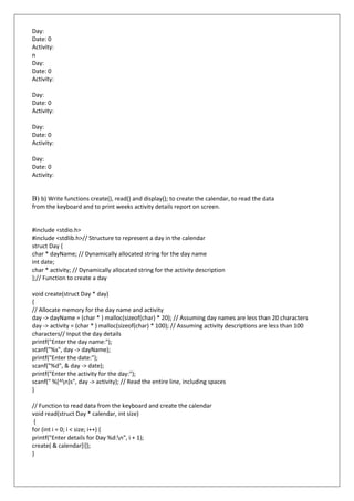 Day:
Date: 0
Activity:
n
Day:
Date: 0
Activity:
Day:
Date: 0
Activity:
Day:
Date: 0
Activity:
Day:
Date: 0
Activity:
B) b) Write functions create(), read() and display(); to create the calendar, to read the data
from the keyboard and to print weeks activity details report on screen.
#include <stdio.h>
#include <stdlib.h>// Structure to represent a day in the calendar
struct Day {
char * dayName; // Dynamically allocated string for the day name
int date;
char * activity; // Dynamically allocated string for the activity description
};// Function to create a day
void create(struct Day * day)
{
// Allocate memory for the day name and activity
day -> dayName = (char * ) malloc(sizeof(char) * 20); // Assuming day names are less than 20 characters
day -> activity = (char * ) malloc(sizeof(char) * 100); // Assuming activity descriptions are less than 100
characters// Input the day details
printf("Enter the day name:");
scanf("%s", day -> dayName);
printf("Enter the date:");
scanf("%d", & day -> date);
printf("Enter the activity for the day:");
scanf(" %[^n]s", day -> activity); // Read the entire line, including spaces
}
// Function to read data from the keyboard and create the calendar
void read(struct Day * calendar, int size)
{
for (int i = 0; i < size; i++) {
printf("Enter details for Day %d:n", i + 1);
create( & calendar[i]);
}
 