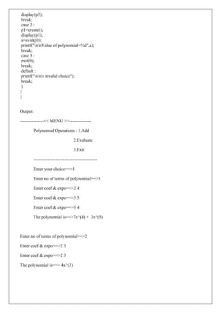 display(p3);
break;
case 2 :
p1=create();
display(p1);
a=eval(p1);
printf("nnValue of polynomial=%d",a);
break;
case 3 :
exit(0);
break;
default :
printf("nnt invalid choice");
break;
}
}
}
Output:
----------------<< MENU >>---------------
Polynomial Operations : 1.Add
2.Evaluate
3.Exit
-------------------------------------------
Enter your choice==>1
Enter no of terms of polynomial==>3
Enter coef & expo==>2 4
Enter coef & expo==>3 5
Enter coef & expo==>5 4
The polynomial is==>7x^(4) + 3x^(5)
Enter no of terms of polynomial==>2
Enter coef & expo==>2 3
Enter coef & expo==>2 3
The polynomial is==> 4x^(3)
 