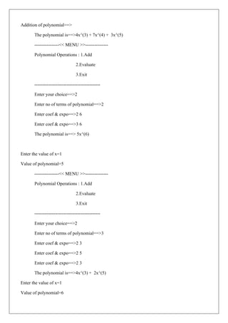 Addition of polynomial==>
The polynomial is==>4x^(3) + 7x^(4) + 3x^(5)
----------------<< MENU >>---------------
Polynomial Operations : 1.Add
2.Evaluate
3.Exit
-------------------------------------------
Enter your choice==>2
Enter no of terms of polynomial==>2
Enter coef & expo==>2 6
Enter coef & expo==>3 6
The polynomial is==> 5x^(6)
Enter the value of x=1
Value of polynomial=5
----------------<< MENU >>---------------
Polynomial Operations : 1.Add
2.Evaluate
3.Exit
-------------------------------------------
Enter your choice==>2
Enter no of terms of polynomial==>3
Enter coef & expo==>2 3
Enter coef & expo==>2 5
Enter coef & expo==>2 3
The polynomial is==>4x^(3) + 2x^(5)
Enter the value of x=1
Value of polynomial=6
 