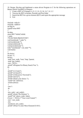 10. Design, Develop and Implement a menu driven Program in C for the following operations on
Binary Search Tree(BST) of Integers
1. Create a BST of N Integers: 6, 9, 5, 2, 8, 15, 24, 14, 7, 8, 5, 2
2. Traverse the BST in Inorder, Preorder and Post Order
3. Search the BST for a given element (KEY) and report the appropriate message
4. Exit
#include <stdio.h>
#include <stdlib.h>
int flag=0;
typedef struct BST
{
int data;
struct BST *lchild,*rchild;
} node;
/*FUNCTION PROTOTYPE*/
void insert(node *, node *);
void inorder(node *);
void preorder(node *);
void postorder(node *);
node *search(node *, int, node **);
void main()
{
int choice;
int ans =1;
int key;
node *new_node, *root, *tmp, *parent;
node *get_node();
root = NULL;
printf("nProgram For Binary Search Tree ");
do
{
printf("n1.Create");
printf("n2.Search");
printf("n3.Recursive Traversals");
printf("n4.Exit");
printf("nEnter your choice :");
scanf("%d", &choice);
switch (choice)
{
case 1:
do
{
new_node = get_node();
printf("nEnter The Element ");
scanf("%d", &new_node->data);
if (root == NULL) /* Tree is not Created */
root = new_node;
else
insert(root, new_node);
printf("nWant To enter More Elements?(1/0)");
 