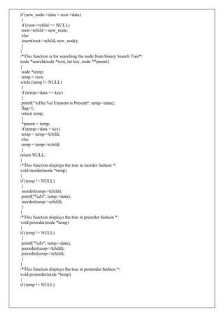 if (new_node->data > root->data)
{
if (root->rchild == NULL)
root->rchild = new_node;
else
insert(root->rchild, new_node);
}
}
/*This function is for searching the node from binary Search Tree*/
node *search(node *root, int key, node **parent)
{
node *temp;
temp = root;
while (temp != NULL)
{
if (temp->data == key)
{
printf("nThe %d Element is Present", temp->data);
flag=1;
return temp;
}
*parent = temp;
if (temp->data > key)
temp = temp->lchild;
else
temp = temp->rchild;
}
return NULL;
}
/*This function displays the tree in inorder fashion */
void inorder(node *temp)
{
if (temp != NULL)
{
inorder(temp->lchild);
printf("%dt", temp->data);
inorder(temp->rchild);
}
}
/*This function displays the tree in preorder fashion */
void preorder(node *temp)
{
if (temp != NULL)
{
printf("%dt", temp->data);
preorder(temp->lchild);
preorder(temp->rchild);
}
}
/*This function displays the tree in postorder fashion */
void postorder(node *temp)
{
if (temp != NULL)
 