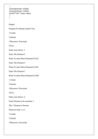 {
postorder(temp->lchild);
postorder(temp->rchild);
printf("%dt", temp->data);
}
}
Output:
Program For Binary Search Tree
1.Create
2.Search
3.Recursive Traversals
4.Exit
Enter your choice :1
Enter The Element 2
Want To enter More Elements?(1/0)1
Enter The Element 5
Want To enter More Elements?(1/0)1
Enter The Element 1
Want To enter More Elements?(1/0)0
1.Create
2.Search
3.Recursive Traversals
4.Exit
Enter your choice :2
Enter Element to be searched :1
The 1 Element is Present
Parent of node 1 is 2
1.Create
2.Search
3.Recursive Traversals
 