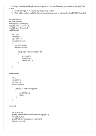 11) Design, Develop and Implement a Program in C for the following operations on Graph(G) of
Cities
a. Create a Graph of N cities using Adjacency Matrix.
b. Print all the nodes reachable from a given starting node in a digraph using DFS/BFS method
#include<stdio.h>
#include<stdlib.h>
int a[50][50], n, visited[50];
int q[20], front = -1,rear = -1;
int s[20], top = -1, count=0;
void bfs(int v)
{
int i, cur;
visited[v] = 1;
q[++rear] = v;
while(front!=rear)
{
cur = q[++front];
for(i=1;i<=n;i++)
{
if((a[cur][i]==1)&&(visited[i]==0))
{
q[++rear] = i;
visited[i] = 1;
printf("%d ", i);
}
}
}
}
void dfs(int v)
{
int i;
visited[v]=1;
s[++top] = v;
for(i=1;i<=n;i++)
{
if(a[v][i] == 1&& visited[i] == 0 )
{
printf("%d ", i);
dfs(i);
}
}
}
int main()
{
int ch, start, i,j;
printf("nEnter the number of vertices in graph: ");
scanf("%d",&n);
printf("nEnter the adjacency matrix:n");
for(i=1; i<=n; i++)
 