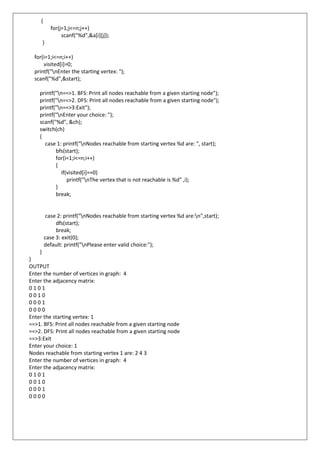 {
for(j=1;j<=n;j++)
scanf("%d",&a[i][j]);
}
for(i=1;i<=n;i++)
visited[i]=0;
printf("nEnter the starting vertex: ");
scanf("%d",&start);
printf("n==>1. BFS: Print all nodes reachable from a given starting node");
printf("n==>2. DFS: Print all nodes reachable from a given starting node");
printf("n==>3:Exit");
printf("nEnter your choice: ");
scanf("%d", &ch);
switch(ch)
{
case 1: printf("nNodes reachable from starting vertex %d are: ", start);
bfs(start);
for(i=1;i<=n;i++)
{
if(visited[i]==0)
printf("nThe vertex that is not reachable is %d" ,i);
}
break;
case 2: printf("nNodes reachable from starting vertex %d are:n",start);
dfs(start);
break;
case 3: exit(0);
default: printf("nPlease enter valid choice:");
}
}
OUTPUT
Enter the number of vertices in graph: 4
Enter the adjacency matrix:
0 1 0 1
0 0 1 0
0 0 0 1
0 0 0 0
Enter the starting vertex: 1
==>1. BFS: Print all nodes reachable from a given starting node
==>2. DFS: Print all nodes reachable from a given starting node
==>3:Exit
Enter your choice: 1
Nodes reachable from starting vertex 1 are: 2 4 3
Enter the number of vertices in graph: 4
Enter the adjacency matrix:
0 1 0 1
0 0 1 0
0 0 0 1
0 0 0 0
 
