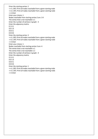 Enter the starting vertex: 2
==>1. BFS: Print all nodes reachable from a given starting node
==>2. DFS: Print all nodes reachable from a given starting node
==>3:Exit
Enter your choice: 1
Nodes reachable from starting vertex 2 are: 3 4
The vertex that is not reachable is 1
Enter the number of vertices in graph: 4
Enter the adjacency matrix:
0 1 0 1
0 0 1 0
0 0 0 1
0 0 0 0
Enter the starting vertex: 3
==>1. BFS: Print all nodes reachable from a given starting node
==>2. DFS: Print all nodes reachable from a given starting node
==>3:Exit
Enter your choice: 1
Nodes reachable from starting vertex 3 are: 4
The vertex that is not reachable is 1
The vertex that is not reachable is 2
Enter the number of vertices in graph: 4
Enter the adjacency matrix:
0 1 0 1
0 0 1 0
0 0 0 1
0 0 0 0
Enter the starting vertex: 1
==>1. BFS: Print all nodes reachable from a given starting node
==>2. DFS: Print all nodes reachable from a given starting node
==>3:Exit
 