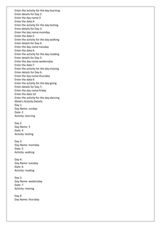 Enter the activity for the day:learning
Enter details for Day 2:
Enter the day name:3
Enter the date:4
Enter the activity for the day:testing
Enter details for Day 3:
Enter the day name:momday
Enter the date:5
Enter the activity for the day:walking
Enter details for Day 4:
Enter the day name:tuesday
Enter the date:6
Enter the activity for the day:reading
Enter details for Day 5:
Enter the day name:wedensday
Enter the date:7
Enter the activity for the day:moving
Enter details for Day 6:
Enter the day name:thursday
Enter the date:9
Enter the activity for the day:going
Enter details for Day 7:
Enter the day name:friday
Enter the date:10
Enter the activity for the day:dancing
Week's Activity Details:
Day 1:
Day Name: sunday
Date: 2
Activity: learning
Day 2:
Day Name: 3
Date: 4
Activity: testing
Day 3:
Day Name: momday
Date: 5
Activity: walking
Day 4:
Day Name: tuesday
Date: 6
Activity: reading
Day 5:
Day Name: wedensday
Date: 7
Activity: moving
Day 6:
Day Name: thursday
 