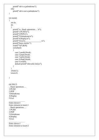 printf("nIt is a palindrome");
else
printf("nIt is not a palindrome");
}
int main()
{
int ch;
do
{
printf("n...Stack operations.....n");
printf("1.PUSHn");
printf("2.POPn");
printf("3.Palindromen");
printf("4.Displayn");
printf("5.Exitn________________n");
printf("Enter choice:");
scanf("%d",&ch);
switch(ch)
{
case 1:push();break;
case 2:pop();break;
case 3:pali();break;
case 4:disp();break;
case 5:exit(0);
default:printf("nInvalid choice");
}
}
while(1);
return 0;
}
OUTPUT:
...Stack operations.....
1.PUSH
2.POP
3.Palindrome
4.Display
5.Exit
________________
Enter choice:1
Enter element to insert:1
...Stack operations.....
1.PUSH
2.POP
3.Palindrome
4.Display
5.Exit
________________
Enter choice:1
Enter element to insert:2
 