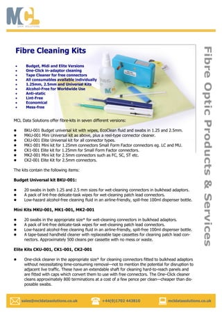   sales@mcldatasolutions.co.uk +44(0)1702 443810 mcldatasolutions.co.uk
FibreOpticProducts&Services
Budget, Midi and Elite Versions
One-Click in-adaptor cleaning
Tape Cleaner for free connectors
All consumables available individually
1.25mm, 2.5mm and Universal Kits
Alcohol-Free for Worldwide Use
Anti-static
Lint-Free
Economical
Mess-free
Fibre Cleaning Kits
MCL Data Solutions offer fibre-kits in seven different versions:
 BKU-001 Budget universal kit with wipes, EcoClean fluid and swabs in 1.25 and 2.5mm.
 MKU-001 Mini Universal kit as above, plus a reel-type connector cleaner.
 CKU-001 Elite Universal kit for all connector types.
 MK1-001 Mini kit for 1.25mm connectors Small Form Factor connectors eg. LC and MU.
 CK1-001 Elite kit for 1.25mm for Small Form Factor connectors.
 MK2-001 Mini kit for 2.5mm connectors such as FC, SC, ST etc.
 CK2-001 Elite Kit for 2.5mm connectors.
The kits contain the following items:
Budget Universal kit BKU-001:
 20 swabs in both 1.25 and 2.5 mm sizes for wet-cleaning connectors in bulkhead adaptors.
 A pack of lint-free delicate-task wipes for wet-cleaning patch lead connectors.
 Low-hazard alcohol-free cleaning fluid in an airline-friendly, spill-free 100ml dispenser bottle.
Mini Kits MKU-001, MK1-001, MK2-001
 20 swabs in the appropriate size* for wet-cleaning connectors in bulkhead adaptors.
 A pack of lint-free delicate-task wipes for wet-cleaning patch lead connectors.
 Low-hazard alcohol-free cleaning fluid in an airline-friendly, spill-free 100ml dispenser bottle.
 A tape-based handheld cleaner with replaceable tape cassettes for cleaning patch lead con-
nectors. Approximately 500 cleans per cassette with no mess or waste.
Elite Kits CKU-001, CK1-001, CK2-001
 One-click cleaner in the appropriate size* for cleaning connectors fitted to bulkhead adaptors
without necessitating time-consuming removal—not to mention the potential for disruption to
adjacent live traffic. These have an extendable shaft for cleaning hard-to-reach panels and
are fitted with caps which convert them to use with free connectors. The One–Click cleaner
cleans approximately 800 terminations at a cost of a few pence per clean—cheaper than dis-
posable swabs.
 