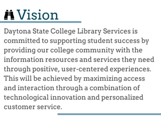 Vision
Daytona State College Library Services is
committed to supporting student success by
providing our college community with the
information resources and services they need
through positive, user­centered experiences.
This will be achieved by maximizing access
and interaction through a combination of
technological innovation and personalized
customer service.
 