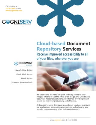 Call us today at
214.819.9993 or visit
www.cogniserv.com

Cloud-based Document
Repository Services
Receive improved accessibility to all
of your files, wherever you are
Search, View & Print
Public Kiosk Access
Mobile Access
Document Retention Tools

We understand the need for quick and easy access to your
images, whether it’s at the office or on the go. Our Cloud-based
Document Repository solutions provide that, providing instant
access for improved productivity and efficiency.
At Cogniserv, we’ve developed a number of solutions to ensure
our applications work within your systems and adhere to any
security requirements or other policy requirements.

www.cogniserv.com | 214.819.9993

 