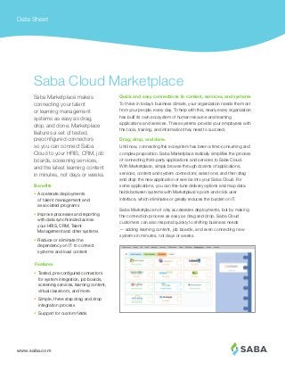 www.saba.com
Data Sheet
Quick and easy connections to content, services, and systems
To thrive in today’s business climate, your organization needs the most
from your people, every day. To help with this, nearly every organization
has built its own ecosystem of human resource and learning
applications and services. These systems provide your employees with
the tools, training, and information they need to succeed.
Drag, drop, and done.
Until now, connecting this ecosystem has been a time-consuming and
complex proposition. Saba Marketplace radically simplifies the process
of connecting third-party applications and services to Saba Cloud.
With Marketplace, simply browse through dozens of applications,
services, content and system connectors; select one; and then drag
and drop the new application or service into your Saba Cloud. For
some applications, you can fine-tune delivery options and map data
fields between systems with Marketplace’s point-and-click user
interface, which eliminates or greatly reduces the burden on IT.
Saba Marketplace not only accelerates deployments, but by making
the connection process as easy as drag and drop, Saba Cloud
customers can also respond quickly to shifting business needs
— adding learning content, job boards, and even connecting new
systems in minutes, not days or weeks.
Saba Marketplace makes
connecting your talent
or learning management
systems as easy as drag,
drop and done. Marketplace
features a set of tested,
preconfigured connectors
so you can connect Saba
Cloud to your HRIS, CRM, job
boards, screening services,
and the latest learning content
in minutes, not days or weeks.
Saba Cloud Marketplace
•	 Accelerate deployments
of talent management and
associated programs
•	 Improve processes and reporting
with data synchronized across
your HRIS, CRM, Talent
Management and other systems
•	 Reduce or eliminate the
dependency on IT to connect
systems and load content
Benefits
•	 Tested, pre-configured connectors
for system integration, job boards,
screening services, learning content,
virtual classroom, and more.
•	 Simple, three step drag and drop
integration process
•	 Support for custom fields
Features
 