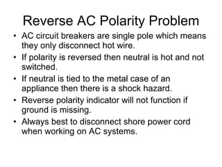 Reverse AC Polarity Problem AC circuit breakers are single pole which means they only disconnect hot wire. If polarity is reversed then neutral is hot and not switched. If neutral is tied to the metal case of an appliance then there is a shock hazard. Reverse polarity indicator will not function if ground is missing. Always best to disconnect shore power cord when working on AC systems. 