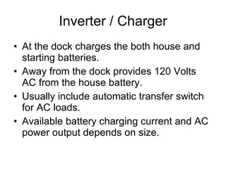 Inverter / Charger At the dock charges the both house and starting batteries. Away from the dock provides 120 Volts AC from the house battery. Usually include automatic transfer switch for AC loads. Available battery charging current and AC power output depends on size. 
