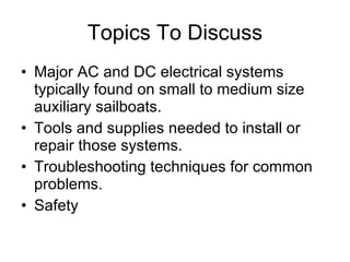 Topics To Discuss Major AC and DC electrical systems typically found on small to medium size auxiliary sailboats. Tools and supplies needed to install or repair those systems. Troubleshooting techniques for common problems. Safety 