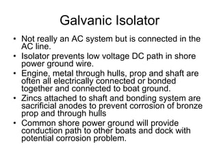 Galvanic Isolator Not really an AC system but is connected in the AC line. Isolator prevents low voltage DC path in shore power ground wire. Engine, metal through hulls, prop and shaft are often all electrically connected or bonded together and connected to boat ground. Zincs attached to shaft and bonding system are sacrificial anodes to prevent corrosion of bronze prop and through hulls Common shore power ground will provide conduction path to other boats and dock with potential corrosion problem. 