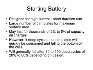 Starting Battery Designed for high current - short duration use. Large number of thin plates for maximum surface area. May last for thousands of 2% to 5% of capacity discharges. However, if deep cycled the thin plates will quickly be consumed and fall to the bottom of the cells. Will generally fail after 30 to 150 deep cycles of 20% to 80% depending on design. 