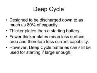 Deep Cycle Designed to be discharged down to as much as 80% of capacity. Thicker plates than a starting battery. Fewer thicker plates mean less surface area and therefore less current capability. However, Deep Cycle batteries can still be used for starting if large enough. 