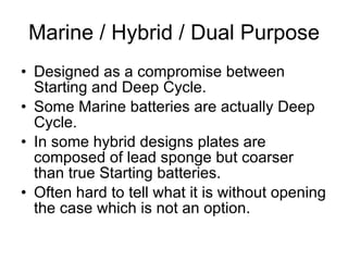 Marine / Hybrid / Dual Purpose Designed as a compromise between Starting and Deep Cycle. Some Marine batteries are actually Deep Cycle. In some hybrid designs plates are composed of lead sponge but coarser than true Starting batteries. Often hard to tell what it is without opening the case which is not an option. 