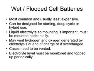 Wet / Flooded Cell Batteries Most common and usually least expensive. Can be designed for starting, deep cycle or hybrid use. Liquid electrolyte so mounting is important, must be mounted horizontally. May vent hydrogen and oxygen generated by electrolysis at end of charge or if overcharged. Cases need to be vented. Electrolyte level must be monitored and topped up periodically. 